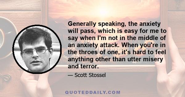 Generally speaking, the anxiety will pass, which is easy for me to say when I'm not in the middle of an anxiety attack. When you're in the throes of one, it's hard to feel anything other than utter misery and terror.