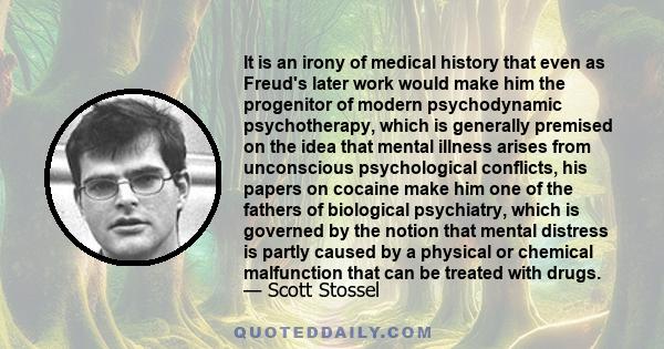 It is an irony of medical history that even as Freud's later work would make him the progenitor of modern psychodynamic psychotherapy, which is generally premised on the idea that mental illness arises from unconscious