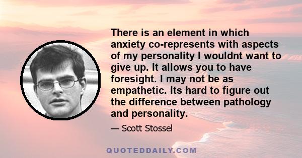 There is an element in which anxiety co-represents with aspects of my personality I wouldnt want to give up. It allows you to have foresight. I may not be as empathetic. Its hard to figure out the difference between