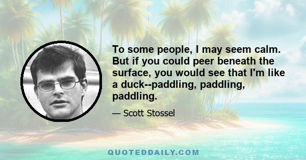 To some people, I may seem calm. But if you could peer beneath the surface, you would see that I'm like a duck--paddling, paddling, paddling.