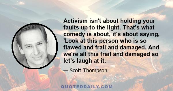 Activism isn't about holding your faults up to the light. That's what comedy is about, it's about saying, 'Look at this person who is so flawed and frail and damaged. And we're all this frail and damaged so let's laugh