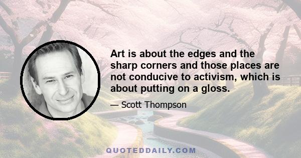 Art is about the edges and the sharp corners and those places are not conducive to activism, which is about putting on a gloss.