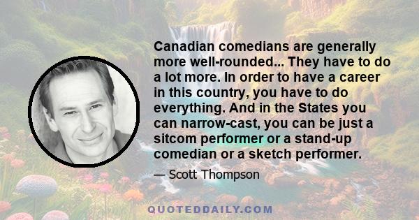 Canadian comedians are generally more well-rounded... They have to do a lot more. In order to have a career in this country, you have to do everything. And in the States you can narrow-cast, you can be just a sitcom