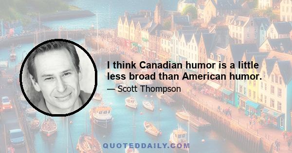 I think Canadian humor is a little less broad than American humor.