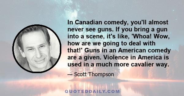 In Canadian comedy, you'll almost never see guns. If you bring a gun into a scene, it's like, 'Whoa! Wow, how are we going to deal with that!' Guns in an American comedy are a given. Violence in America is used in a