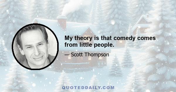 My theory is that comedy comes from little people.