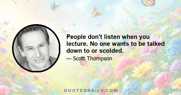 People don't listen when you lecture. No one wants to be talked down to or scolded.