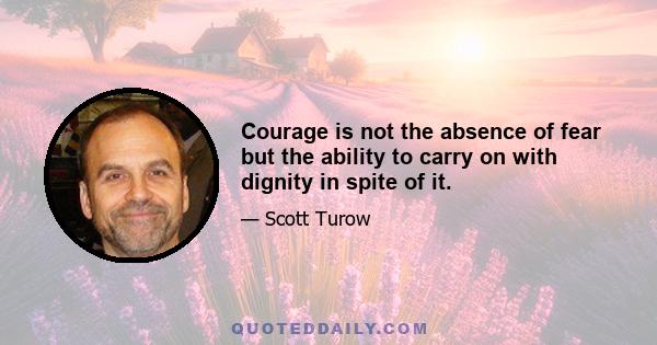 Courage is not the absence of fear but the ability to carry on with dignity in spite of it.