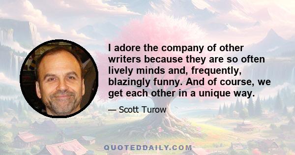 I adore the company of other writers because they are so often lively minds and, frequently, blazingly funny. And of course, we get each other in a unique way.