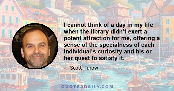 I cannot think of a day in my life when the library didn’t exert a potent attraction for me, offering a sense of the specialness of each individual’s curiosity and his or her quest to satisfy it.