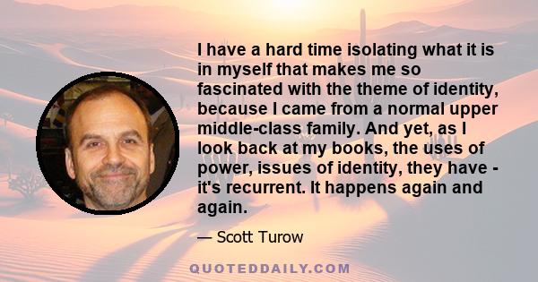 I have a hard time isolating what it is in myself that makes me so fascinated with the theme of identity, because I came from a normal upper middle-class family. And yet, as I look back at my books, the uses of power,