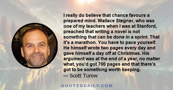 I really do believe that chance favours a prepared mind. Wallace Stegner, who was one of my teachers when I was at Stanford, preached that writing a novel is not something that can be done in a sprint. That it's a