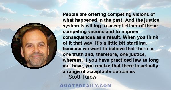 People are offering competing visions of what happened in the past. And the justice system is willing to accept either of those competing visions and to impose consequences as a result. When you think of it that way,