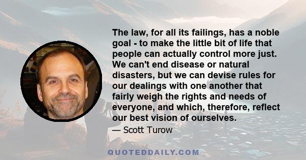 The law, for all its failings, has a noble goal - to make the little bit of life that people can actually control more just. We can't end disease or natural disasters, but we can devise rules for our dealings with one