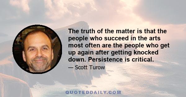 The truth of the matter is that the people who succeed in the arts most often are the people who get up again after getting knocked down. Persistence is critical.