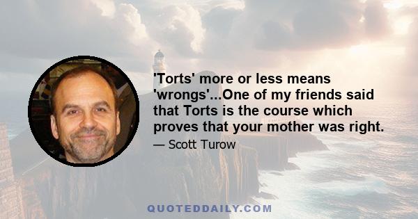 'Torts' more or less means 'wrongs'...One of my friends said that Torts is the course which proves that your mother was right.