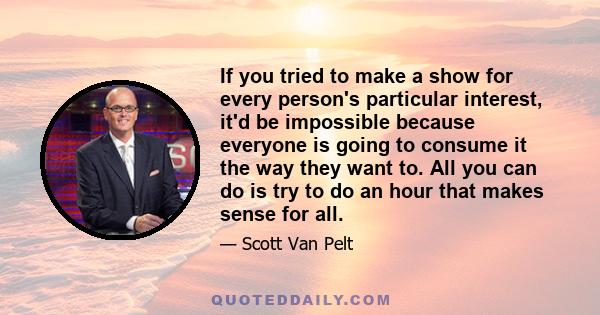 If you tried to make a show for every person's particular interest, it'd be impossible because everyone is going to consume it the way they want to. All you can do is try to do an hour that makes sense for all.