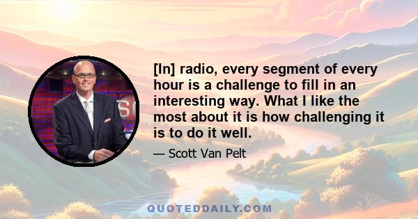 [In] radio, every segment of every hour is a challenge to fill in an interesting way. What I like the most about it is how challenging it is to do it well.