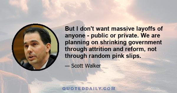 But I don't want massive layoffs of anyone - public or private. We are planning on shrinking government through attrition and reform, not through random pink slips.