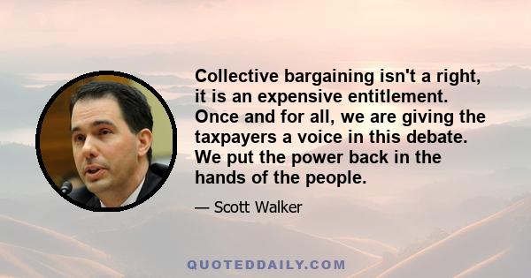 Collective bargaining isn't a right, it is an expensive entitlement. Once and for all, we are giving the taxpayers a voice in this debate. We put the power back in the hands of the people.