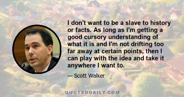 I don't want to be a slave to history or facts. As long as I'm getting a good cursory understanding of what it is and I'm not drifting too far away at certain points, then I can play with the idea and take it anywhere I 