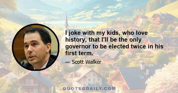 I joke with my kids, who love history, that I'll be the only governor to be elected twice in his first term.