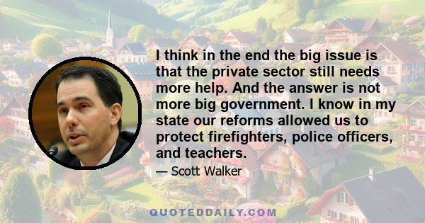 I think in the end the big issue is that the private sector still needs more help. And the answer is not more big government. I know in my state our reforms allowed us to protect firefighters, police officers, and