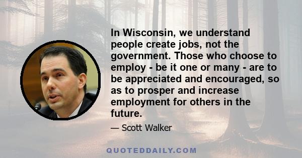 In Wisconsin, we understand people create jobs, not the government. Those who choose to employ - be it one or many - are to be appreciated and encouraged, so as to prosper and increase employment for others in the