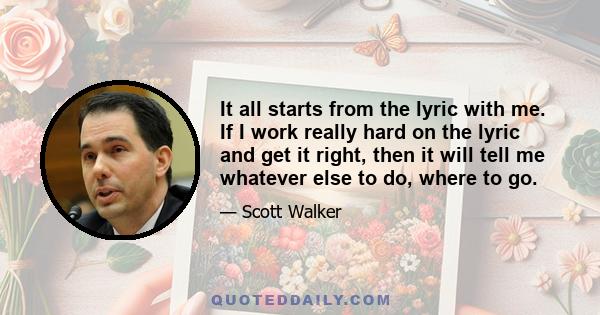 It all starts from the lyric with me. If I work really hard on the lyric and get it right, then it will tell me whatever else to do, where to go.