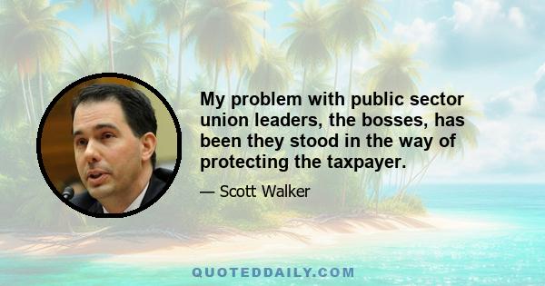 My problem with public sector union leaders, the bosses, has been they stood in the way of protecting the taxpayer.