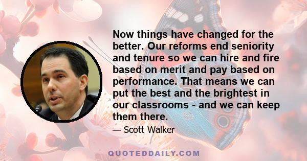 Now things have changed for the better. Our reforms end seniority and tenure so we can hire and fire based on merit and pay based on performance. That means we can put the best and the brightest in our classrooms - and