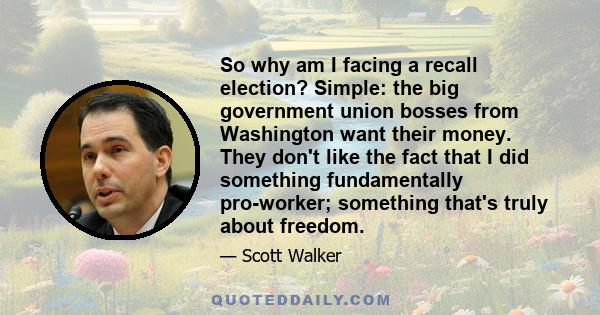 So why am I facing a recall election? Simple: the big government union bosses from Washington want their money. They don't like the fact that I did something fundamentally pro-worker; something that's truly about