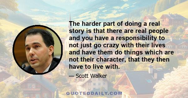 The harder part of doing a real story is that there are real people and you have a responsibility to not just go crazy with their lives and have them do things which are not their character, that they then have to live