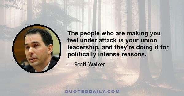 The people who are making you feel under attack is your union leadership, and they're doing it for politically intense reasons.