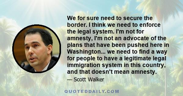 We for sure need to secure the border. I think we need to enforce the legal system. I'm not for amnesty, I'm not an advocate of the plans that have been pushed here in Washington... we need to find a way for people to