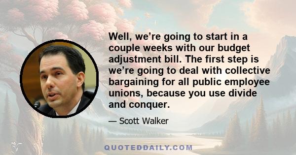 Well, we’re going to start in a couple weeks with our budget adjustment bill. The first step is we’re going to deal with collective bargaining for all public employee unions, because you use divide and conquer.