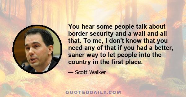 You hear some people talk about border security and a wall and all that. To me, I don't know that you need any of that if you had a better, saner way to let people into the country in the first place.