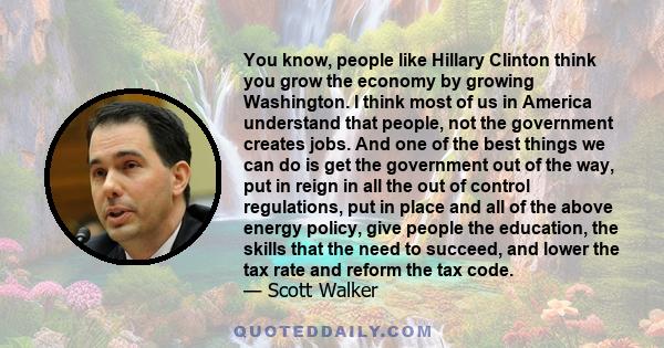 You know, people like Hillary Clinton think you grow the economy by growing Washington. I think most of us in America understand that people, not the government creates jobs. And one of the best things we can do is get