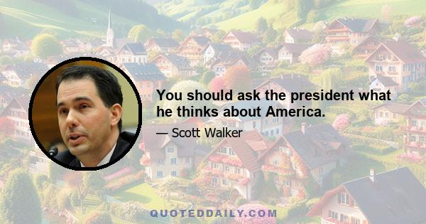 You should ask the president what he thinks about America.