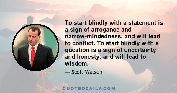 To start blindly with a statement is a sign of arrogance and narrow-mindedness, and will lead to conflict. To start blindly with a question is a sign of uncertainty and honesty, and will lead to wisdom.