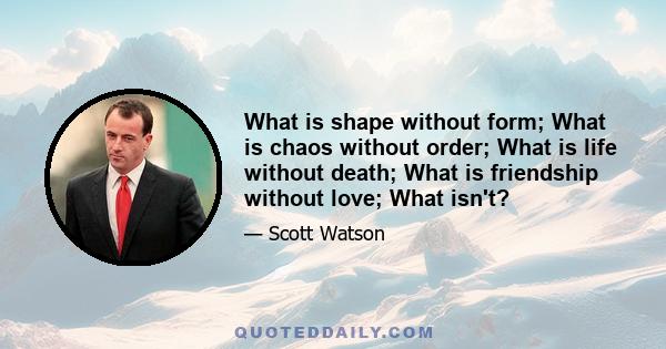 What is shape without form; What is chaos without order; What is life without death; What is friendship without love; What isn't?