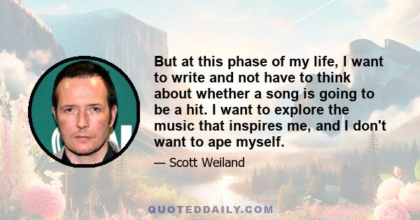 But at this phase of my life, I want to write and not have to think about whether a song is going to be a hit. I want to explore the music that inspires me, and I don't want to ape myself.