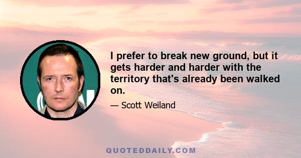 I prefer to break new ground, but it gets harder and harder with the territory that's already been walked on.