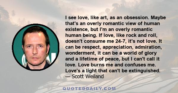 I see love, like art, as an obsession. Maybe that's an overly romantic view of human existence, but I'm an overly romantic human being. If love, like rock and roll, doesn't consume me 24-7, it's not love. It can be