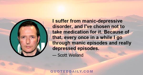 I suffer from manic-depressive disorder, and I've chosen not to take medication for it. Because of that, every once in a while I go through manic episodes and really depressed episodes.