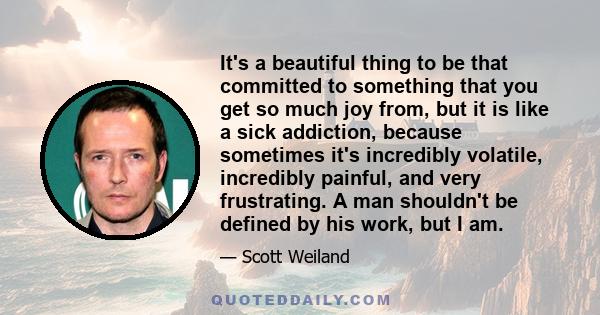 It's a beautiful thing to be that committed to something that you get so much joy from, but it is like a sick addiction, because sometimes it's incredibly volatile, incredibly painful, and very frustrating. A man