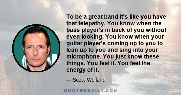 To be a great band it's like you have that telepathy. You know when the bass player's in back of you without even looking. You know when your guitar player's coming up to you to lean up to you and sing into your