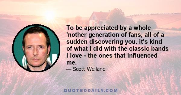 To be appreciated by a whole 'nother generation of fans, all of a sudden discovering you, it's kind of what I did with the classic bands I love - the ones that influenced me.