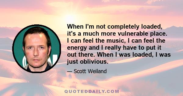 When I'm not completely loaded, it's a much more vulnerable place. I can feel the music, I can feel the energy and I really have to put it out there. When I was loaded, I was just oblivious.