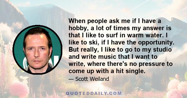 When people ask me if I have a hobby, a lot of times my answer is that I like to surf in warm water. I like to ski, if I have the opportunity. But really, I like to go to my studio and write music that I want to write,